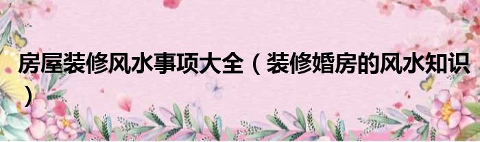 房屋裝修風水事項大全（裝修婚房的風水知識）